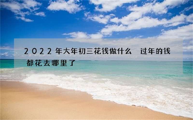 2022年大年初三花钱做什么 过年的钱都花去哪里了